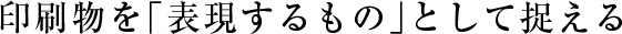 印刷物を「表現するもの」として捉える