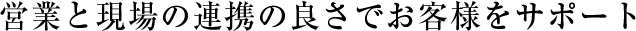 営業と現場の連携の良さでお客様をサポート
