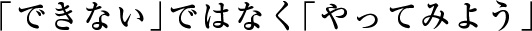 「できない」ではなく「やってみよう」