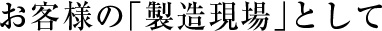 お客様の「製造現場」として